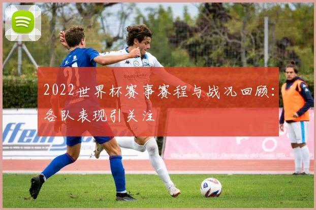 2022世界杯赛事赛程与战况回顾：各队表现引关注