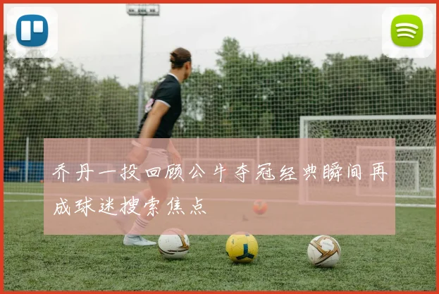乔丹一投回顾公牛夺冠经典瞬间再成球迷搜索焦点
